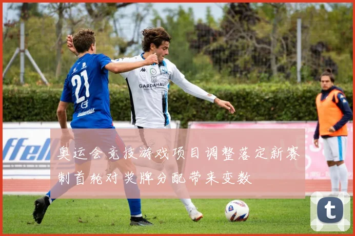 奥运会竞技游戏项目调整落定新赛制首轮对奖牌分配带来变数