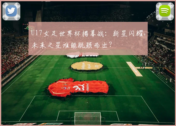 U17女足世界杯揭幕战：新星闪耀，未来之星谁能脱颖而出？
