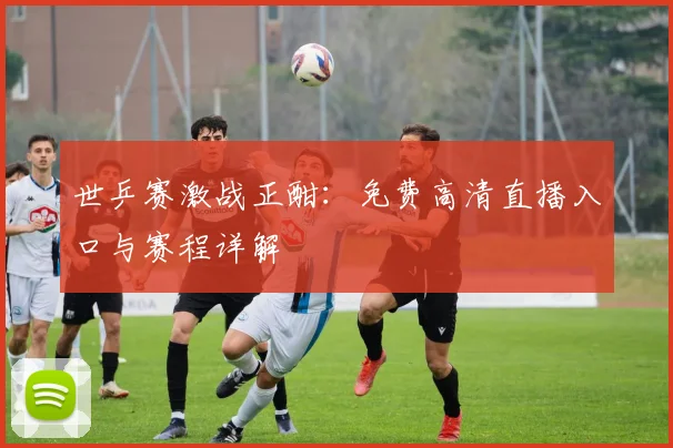 世乒赛激战正酣：免费高清直播入口与赛程详解