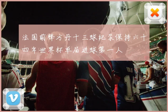 法国前锋方丹十三球纪录保持六十四年世界杯单届进球第一人