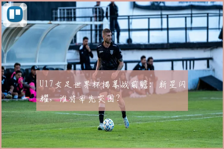 U17女足世界杯揭幕战前瞻：新星闪耀，谁将率先突围？