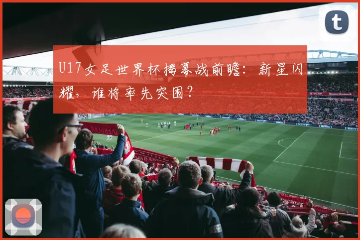 U17女足世界杯揭幕战前瞻：新星闪耀，谁将率先突围？