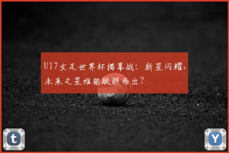 U17女足世界杯揭幕战：新星闪耀，未来之星谁能脱颖而出？